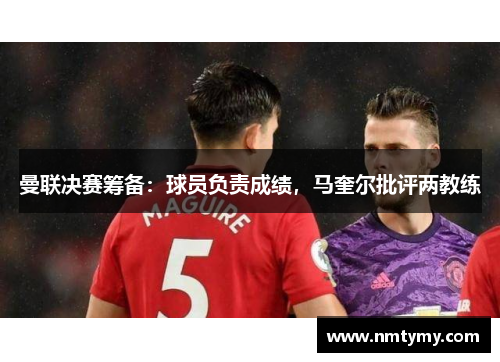 曼联决赛筹备：球员负责成绩，马奎尔批评两教练