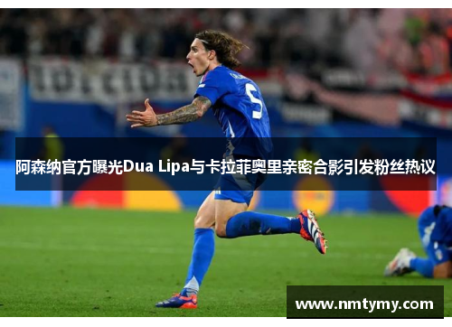阿森纳官方曝光Dua Lipa与卡拉菲奥里亲密合影引发粉丝热议