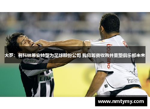 大罗：若科林蒂安转型为足球股份公司 我将筹资收购并重塑俱乐部未来
